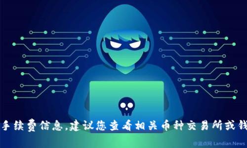 抱歉，我无法提供具体的交易手续费信息，建议您查看相关币种交易所或钱包的官方网站获取最新信息。