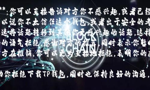 你可以用以下方式拒绝下载TP钱包：

1. **明确表达个人意愿**：你可以直接告诉对方你不感兴趣，或者已经在使用其他钱包。
2. **给出理由**：例如可以说你不太信任这个钱包，或者出于安全的考虑不想下载新的应用。
3. **转移话题**：可以迅速将话题转移到其他你更感兴趣的话题，这样可以避免进一步的讨论。
4. **礼貌拒绝**：用友好的语气拒绝，感谢对方的推荐，同时表示你暂时不需要这个应用。
5. **直接拒绝**：如果对方在推销，你可以更为直接地拒绝，表明你的态度。

这些方式都能有效地帮助你拒绝下载TP钱包，同时也保持良好的沟通。